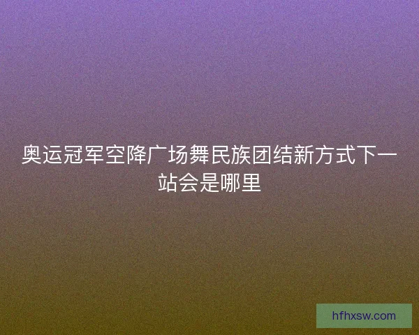 奥运冠军空降广场舞民族团结新方式下一站会是哪里