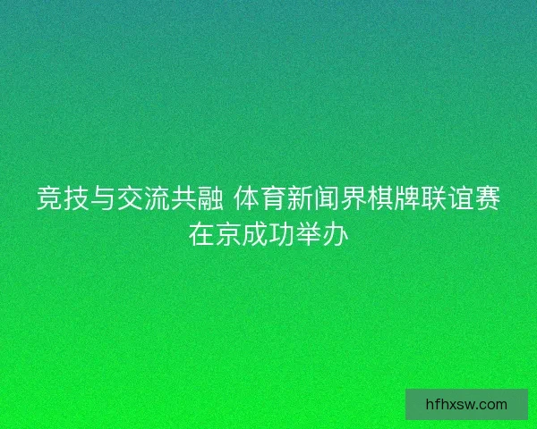 竞技与交流共融 体育新闻界棋牌联谊赛在京成功举办