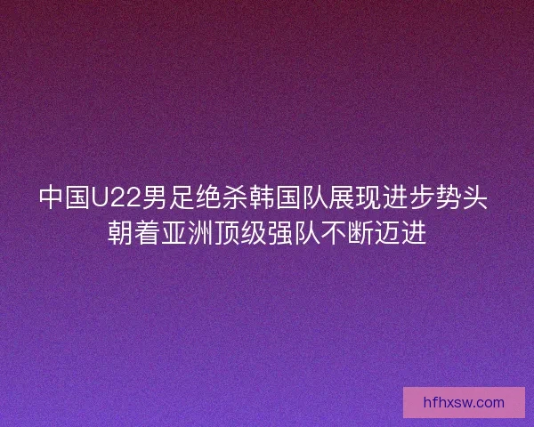 中国U22男足绝杀韩国队展现进步势头 朝着亚洲顶级强队不断迈进
