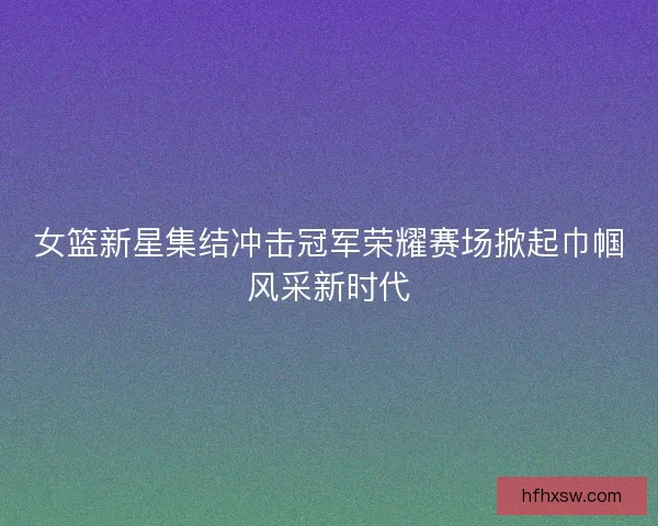 女篮新星集结冲击冠军荣耀赛场掀起巾帼风采新时代